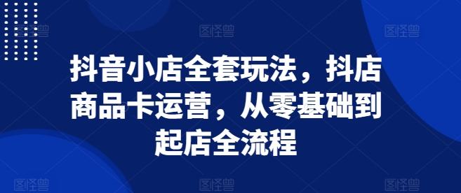 抖音小店全套玩法，抖店商品卡运营，从零基础到起店全流程-58创网
