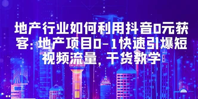 地产行业如何利用抖音0元获客：地产项目0-1快速引爆短视频流量，干货教学-58创网