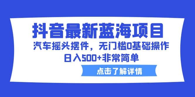 抖音最新蓝海项目，汽车摇头摆件，无门槛0基础操作，日入500+非常简单-58创网