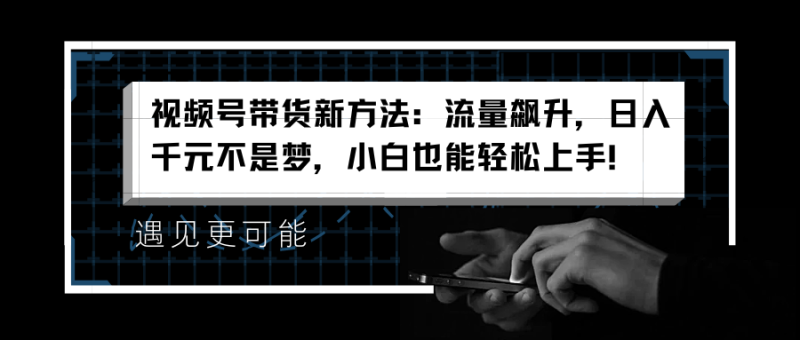 视频号带货新方法：流量飙升，日入千元不是梦，小白也能轻松上手！-58创网