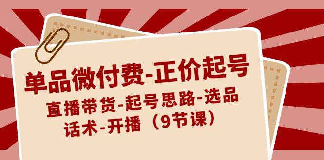 单品微付费-正价起号：直播带货-起号思路-选品-话术-开播（9节课）-58创网