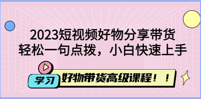 2023短视频好物分享带货，好物带货高级课程，轻松一句点拨，小白快速上手-58创网