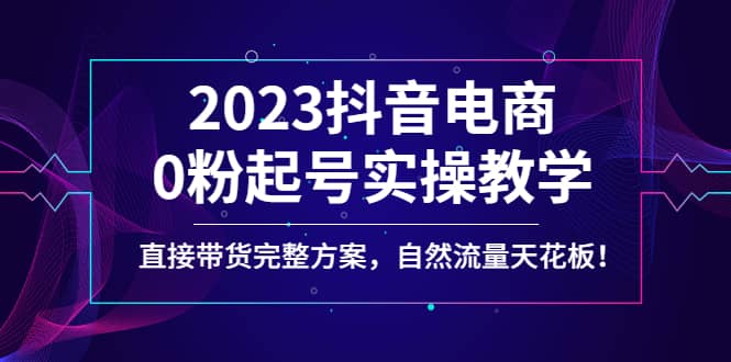 2023抖音电商0粉起号实操教学，直接带货完整方案，自然流量天花板-58创网