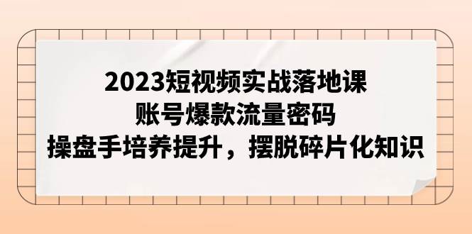 2023短视频实战落地课，账号爆款流量密码，操盘手培养提升，摆脱碎片化知识-58创网