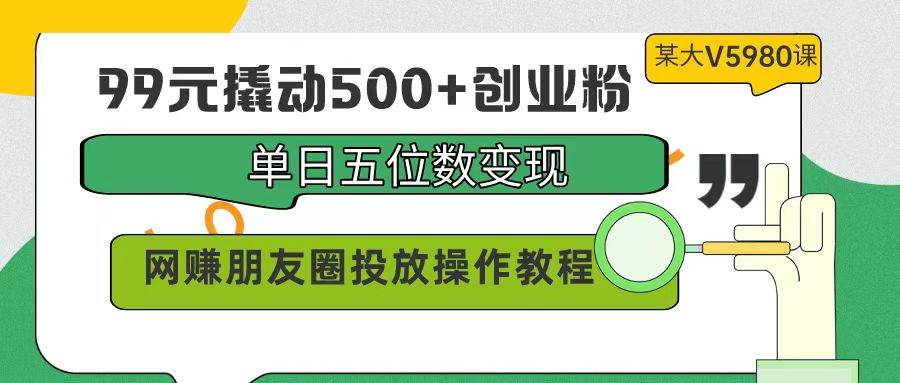 99元撬动500+创业粉，单日五位数变现，网赚朋友圈投放操作教程价值5980！-58创网