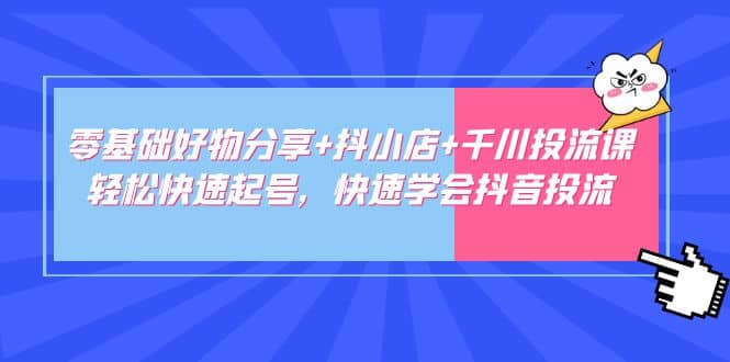 零基础好物分享+抖小店+千川投流课：轻松快速起号，快速学会抖音投流-58创网