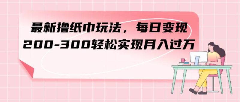 最新撸纸巾玩法，每日变现 200-300轻松实现月入过万-58创网