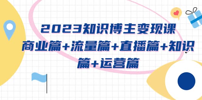 2023知识博主变现实战进阶课：商业篇+流量篇+直播篇+知识篇+运营篇-58创网