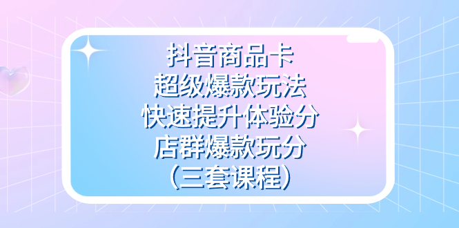 抖音商品卡-超级爆款玩法+快速提升体验分+店群爆款玩分（三套课程）-58创网