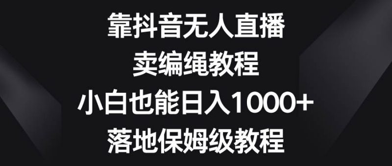 靠抖音无人直播，卖编绳教程，小白也能日入1000+，落地保姆级教程-58创网