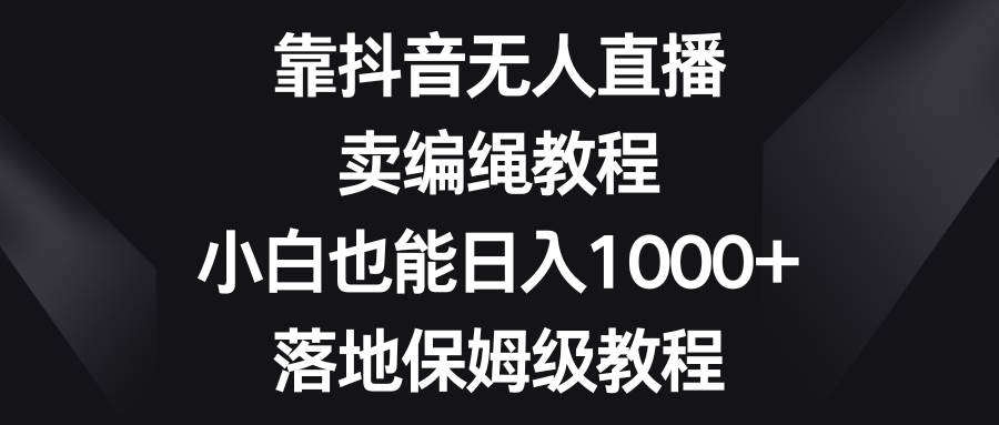 靠抖音无人直播，卖编绳教程，小白也能日入1000+，落地保姆级教程-58创网