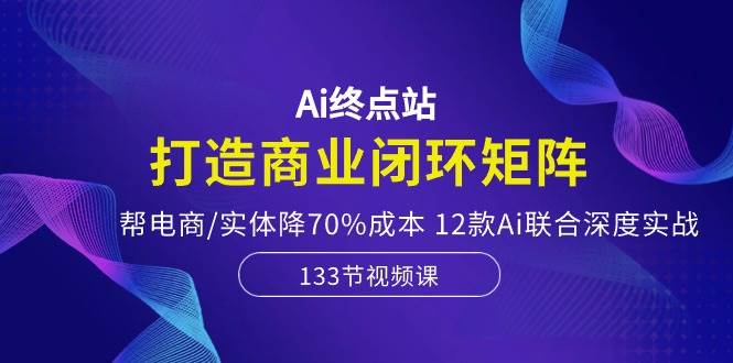 Ai终点站，打造商业闭环矩阵，帮电商/实体降70%成本，12款Ai联合深度实战-58创网