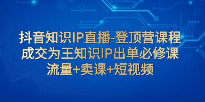 抖音知识IP直播-登顶营课程：成交为王知识IP出单必修课 流量+卖课+短视频-58创网