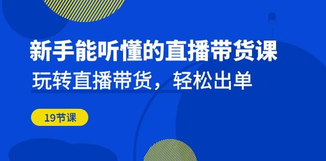 新手能听懂的直播带货课：玩转直播带货，轻松出单（19节课）-58创网