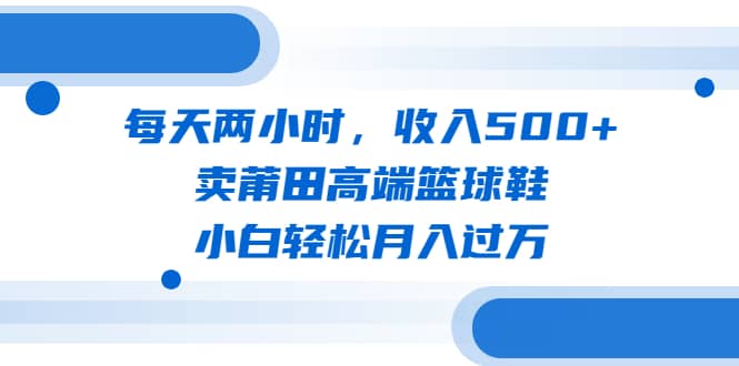 每天两小时，收入500+，卖莆田高端篮球鞋，小白轻松月入过万（教程+素材）-58创网