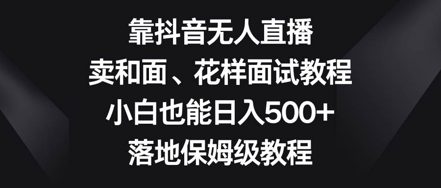 靠抖音无人直播，卖和面、花样面试教程，小白也能日入500+，落地保姆级教程-58创网