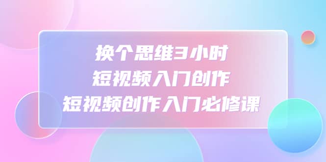 换个思维3小时短视频入门创作，短视频创作入门必修课-58创网