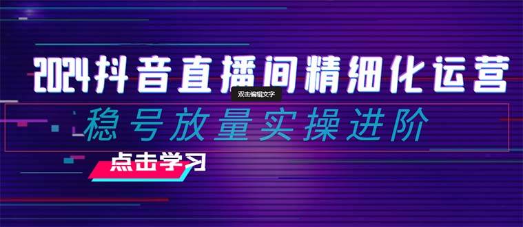 2024抖音直播间精细化运营：稳号放量实操进阶 选品/排品/起号/小店随心推/千川付费如何去投放-58创网