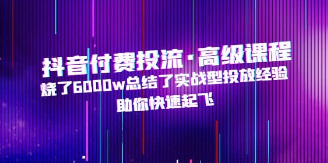 抖音付费投流·高级课程，烧了6000w总结了实战型投放经验，助你快速起飞-58创网