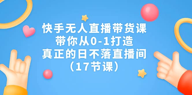 快手无人直播带货课，带你从0-1打造，真正的日不落直播间（17节课）-58创网