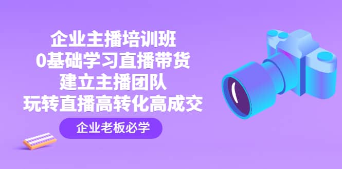 企业主播培训班：0基础学习直播带货，建立主播团队，玩转直播高转化高成交-58创网