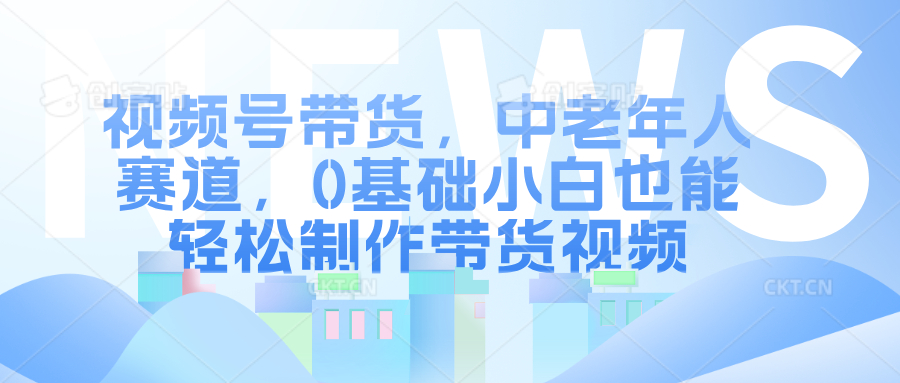 视频号带货，中老年人赛道，0基础小白也能轻松制作带货视频-58创网