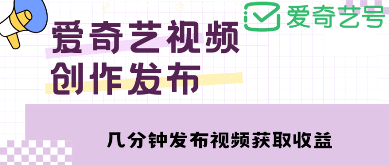爱奇艺号视频发布，每天几分钟即可发布视频【教程+涨粉攻略】-58创网