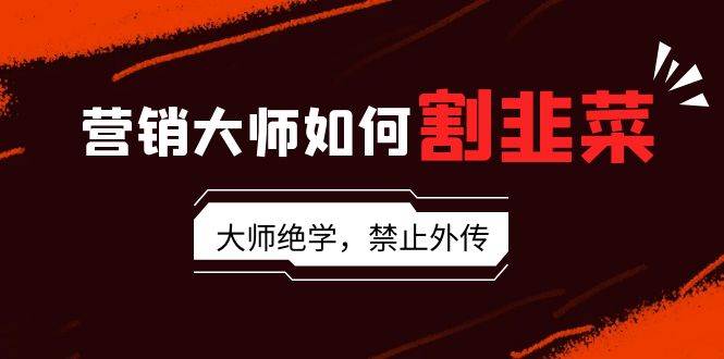 营销大师如何割韭菜：流量大师/讲故事大师/话术大师/卖货大师/成交大师/…-58创网