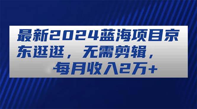 最新2024蓝海项目京东逛逛，无需剪辑，每月收入2万+-58创网