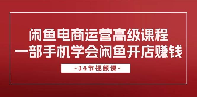 闲鱼电商运营高级课程，一部手机学会闲鱼开店赚钱（34节课）-58创网