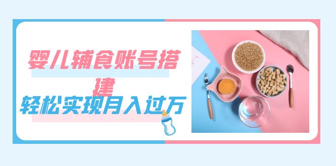 紧跟时代发展，婴儿辅食账号搭建，轻松实现月入过万（教程+素材）-58创网