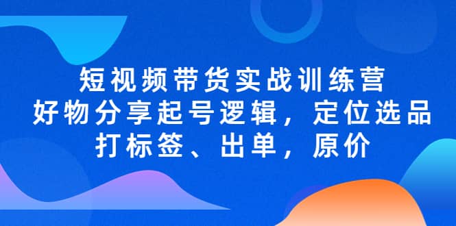 短视频带货实战训练营，好物分享起号逻辑，定位选品打标签、出单，原价-58创网
