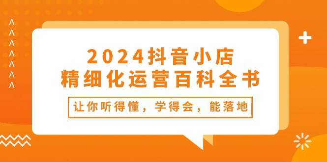 2024抖音小店-精细化运营百科全书：让你听得懂，学得会，能落地（34节课）-58创网
