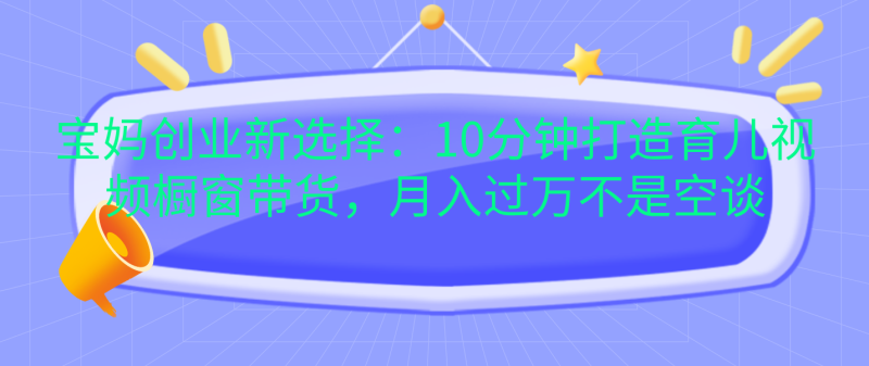 宝妈创业新选择：10分钟打造育儿视频橱窗带货，月入过万不是空谈-58创网
