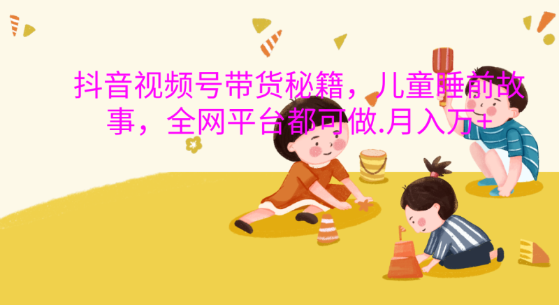 抖音视频号带货新风口：儿童睡前故事，轻松月入过万！-58创网