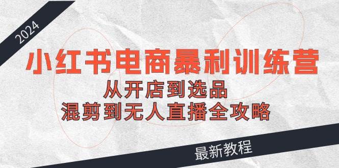 2024小红书电商暴利训练营：从开店到选品，混剪到无人直播全攻略-58创网