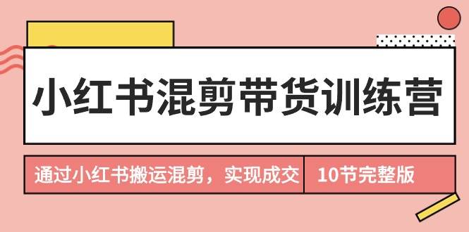 小红书混剪带货训练营，通过小红书搬运混剪，实现成交（10节课完结版）-58创网