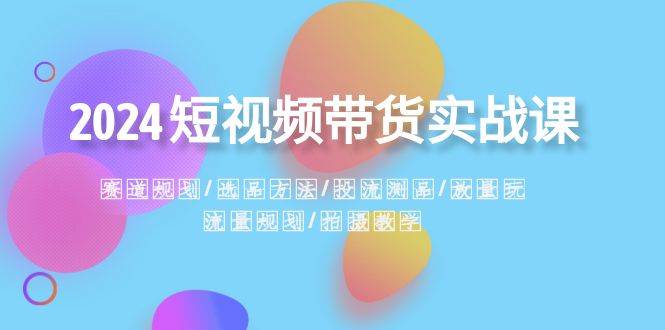 2024短视频带货实战课：赛道规划·选品方法·投流测品·放量玩法·流量规划-58创网