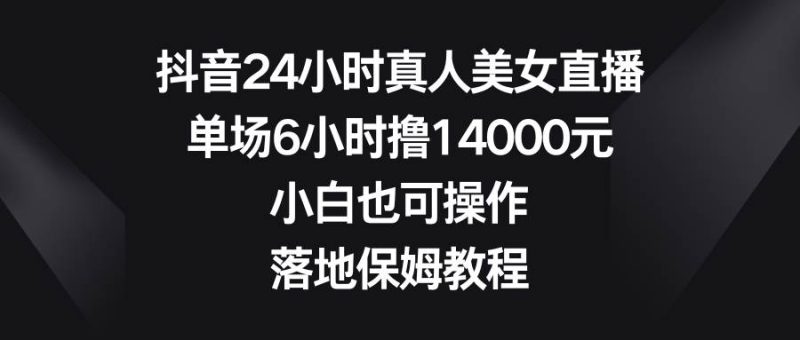 抖音24小时真人美女直播，单场6小时撸14000元，小白也可操作，落地保姆教程-58创网