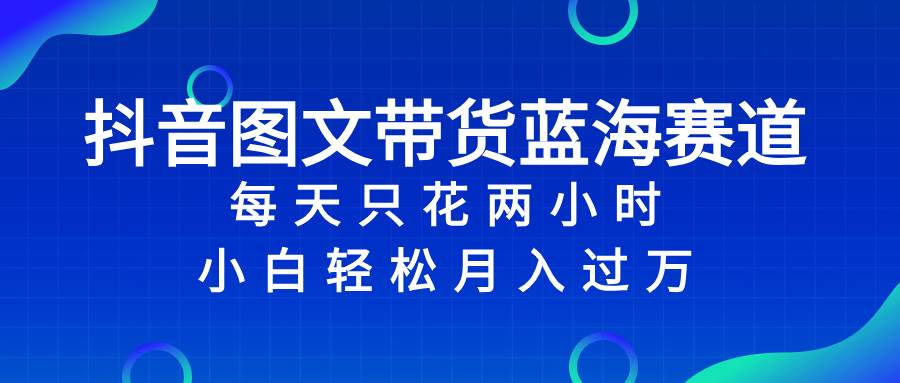 抖音图文带货蓝海赛道，每天只花2小时，小白轻松过万-58创网