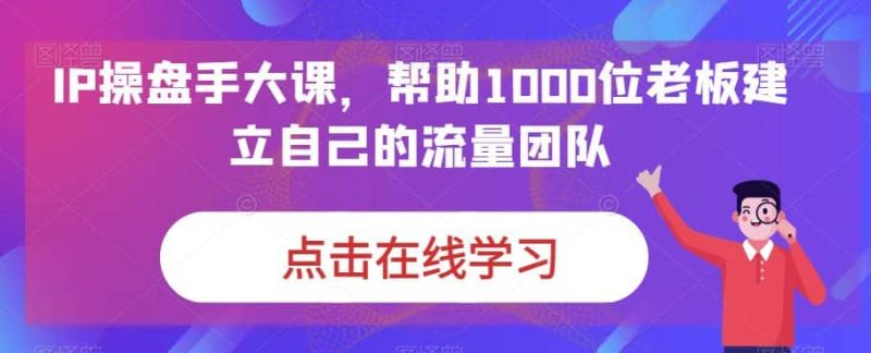 IP-操盘手大课，帮助1000位老板建立自己的流量团队（13节课）-58创网