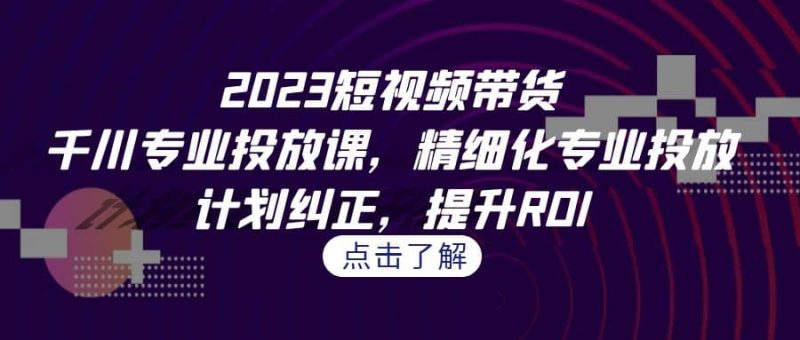 2023短视频带货-千川专业投放课，精细化专业投放，计划纠正，提升ROI-58创网