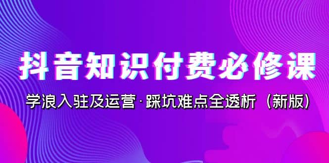 抖音·知识付费·必修课，学浪入驻及运营·踩坑难点全透析（2023新版）-58创网