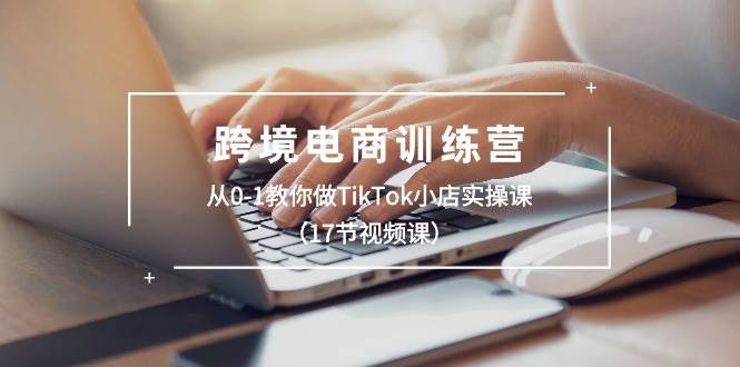 跨境电商训练营：从0-1教你做TikTok小店实操课（17节视频课）-58创网