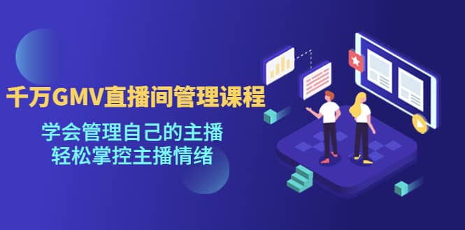 千万GMV直播间的管理课程：学会管理自己的主播，轻松掌控主播情绪-58创网
