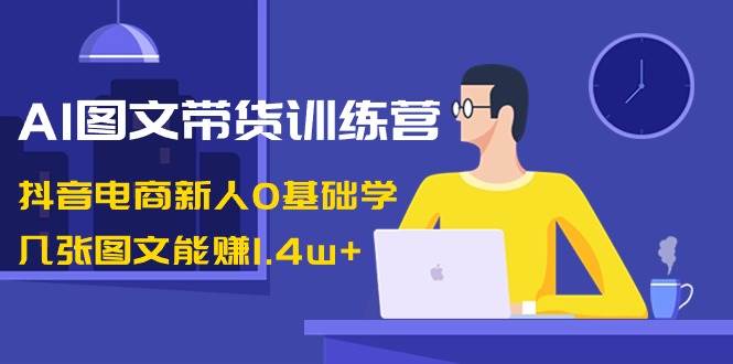 AI图文带货训练营：抖音电商新人0基础学，几张图文能赚1.4w+-58创网
