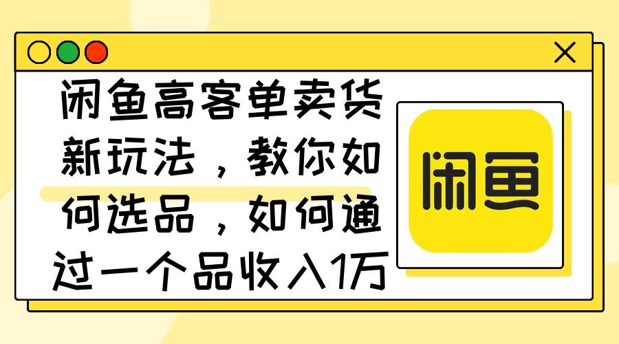 闲鱼高客单卖货新玩法，教你如何选品，如何通过一个品收入1万+-58创网