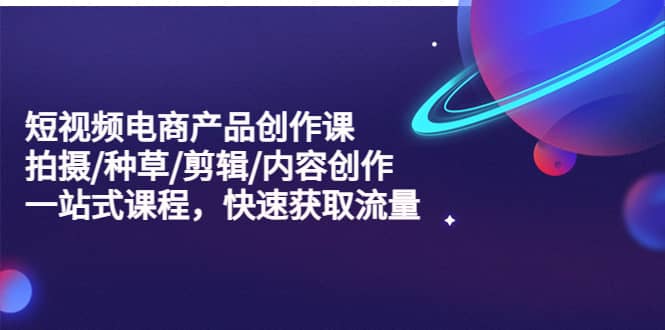 短视频电商产品创作课，拍摄/种草/剪辑/内容创作/一站式课程 快速获取流量-58创网