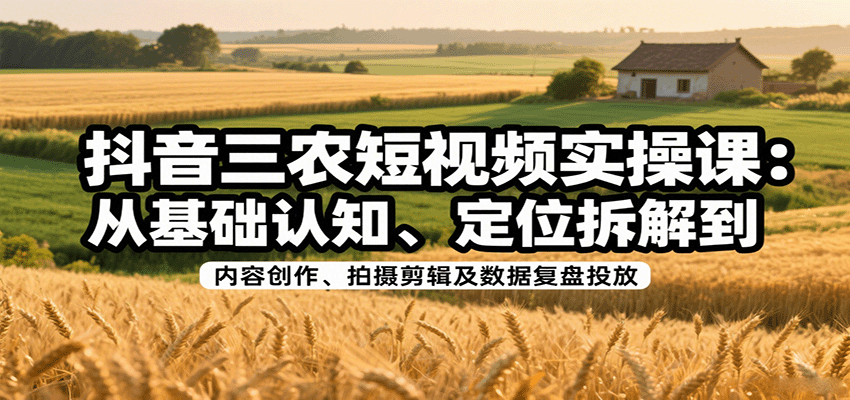 抖音三农短视频实操课：从基础认知、定位拆解到内容创作、拍摄剪辑及数据复盘投放-58创客网