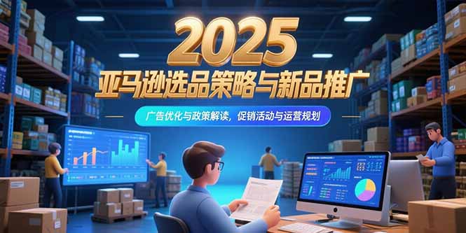 2025亚马逊选品策略与新品推广，广告优化与政策解读，促销活动与运营规划-58创客网